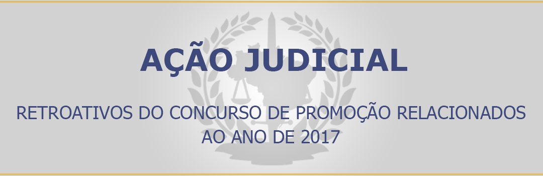 AÇÃO JUDICIAL – RETROATIVOS DO CONCURSO DE PROMOÇÃO RELACIONADOS AO ANO DE 2017